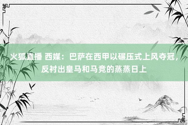 火狐直播 西媒：巴萨在西甲以碾压式上风夺冠，反衬出皇马和马竞的蒸蒸日上