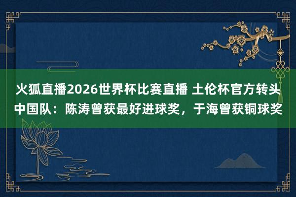 火狐直播2026世界杯比赛直播 土伦杯官方转头中国队：陈涛曾获最好进球奖，于海曾获铜球奖