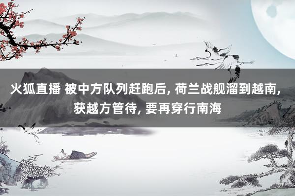 火狐直播 被中方队列赶跑后, 荷兰战舰溜到越南, 获越方管待