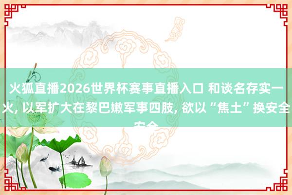 火狐直播2026世界杯赛事直播入口 和谈名存实一火, 以军扩大在黎巴嫩军事四肢, 欲以“焦土”换安全