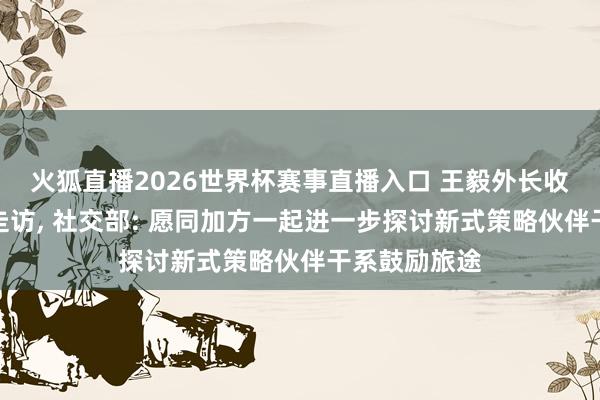 火狐直播2026世界杯赛事直播入口 王毅外长收尾对加拿大走访, 社交部: 愿同加方一起进一步探讨新式策略伙伴干系鼓励旅途