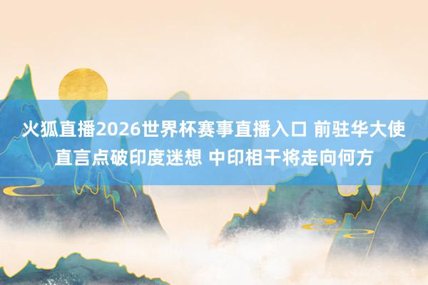 火狐直播2026世界杯赛事直播入口 前驻华大使直言点破印度迷想 中印相干将走向何方