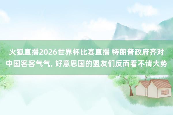火狐直播2026世界杯比赛直播 特朗普政府齐对中国客客气气, 好意思国的盟友们反而看不清大势
