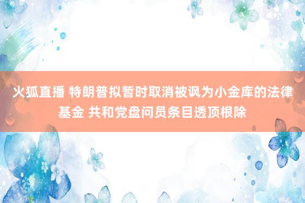 火狐直播 特朗普拟暂时取消被讽为小金库的法律基金 共和党盘问员条目透顶根除