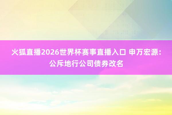 火狐直播2026世界杯赛事直播入口 申万宏源：公斥地行公司债券改名