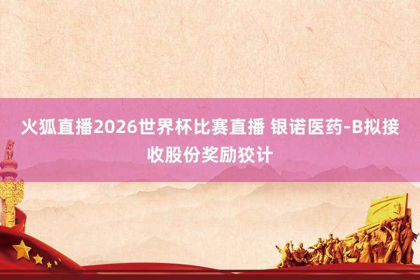 火狐直播2026世界杯比赛直播 银诺医药-B拟接收股份奖励狡计