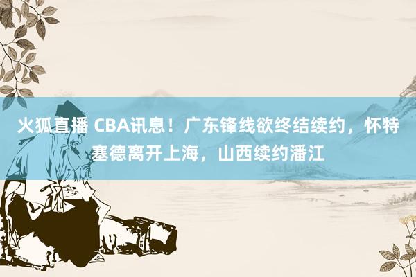 火狐直播 CBA讯息！广东锋线欲终结续约，怀特塞德离开上海，山西续约潘江