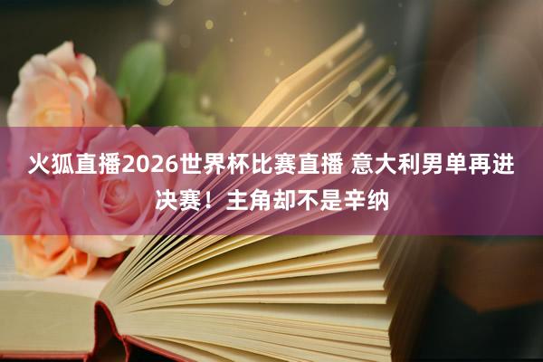 火狐直播2026世界杯比赛直播 意大利男单再进决赛！主角却不是辛纳