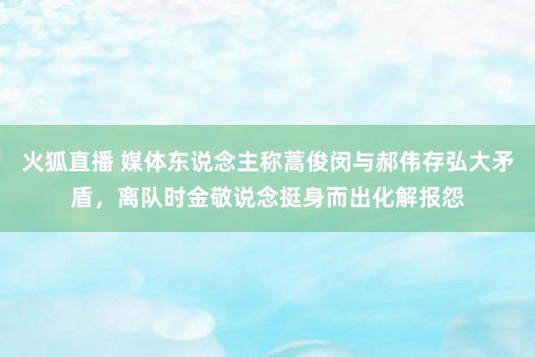 火狐直播 媒体东说念主称蒿俊闵与郝伟存弘大矛盾，离队时金敬说念挺身而出化解报怨