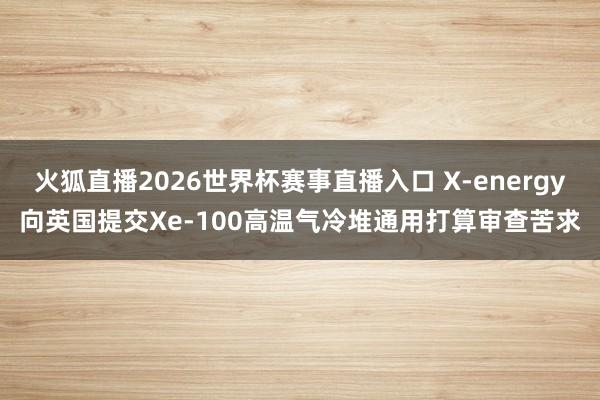 火狐直播2026世界杯赛事直播入口 X-energy向英国提交Xe-100高温气