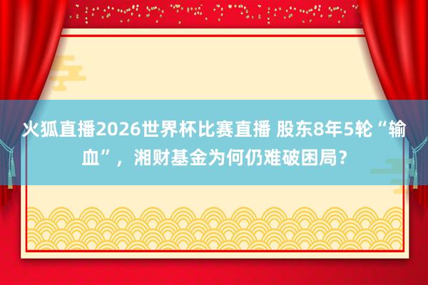 火狐直播2026世界杯比赛直播 股东8年5轮“输血”，湘财基金为何仍难破困局？