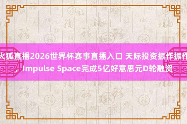 火狐直播2026世界杯赛事直播入口 天际投资振作振作，Impulse Space完成5亿好意思元D轮融资