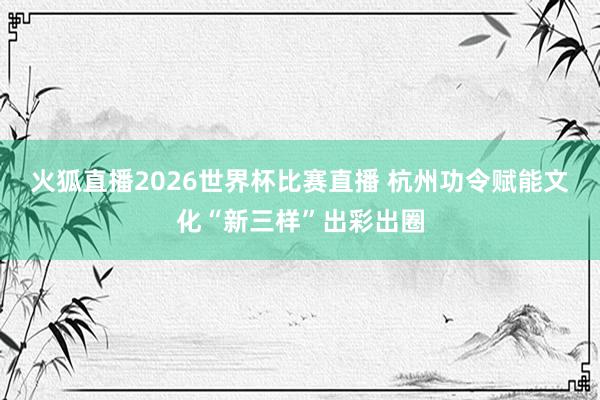 火狐直播2026世界杯比赛直播 杭州功令赋能文化“新三样”出彩出圈