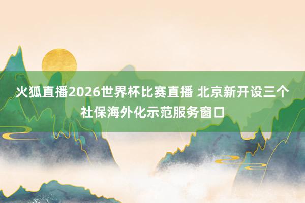 火狐直播2026世界杯比赛直播 北京新开设三个社保海外化示范服务窗口