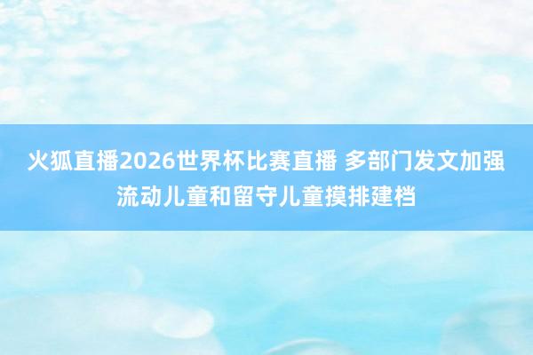 火狐直播2026世界杯比赛直播 多部门发文加强流动儿童和留守儿童摸排建档