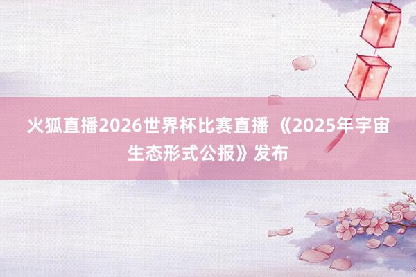 火狐直播2026世界杯比赛直播 《2025年宇宙生态形式公报》发布
