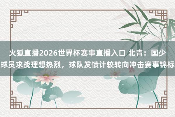 火狐直播2026世界杯赛事直播入口 北青:国少球员求战理想热烈,球队发愤计较转向冲击赛事锦标