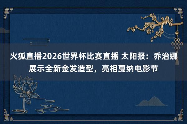 火狐直播2026世界杯比赛直播 太阳报：乔治娜展示全新金发造型，亮相戛纳电影节