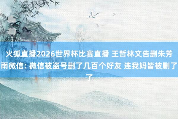 火狐直播2026世界杯比赛直播 王哲林文告删朱芳雨微信: 微信被盗号删了几百个好友 连我妈皆被删了