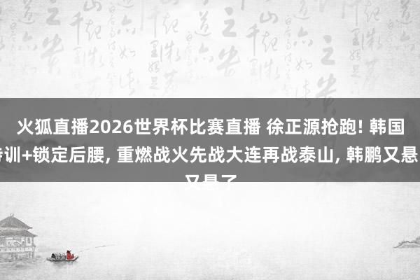 火狐直播2026世界杯比赛直播 徐正源抢跑! 韩国特训+锁定后腰， 重燃战火先战大连再战泰山， 韩鹏又悬了