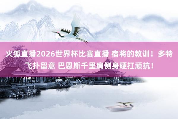 火狐直播2026世界杯比赛直播 宿将的教训！多特飞扑留意 巴恩斯千里肩侧身硬扛顽抗！