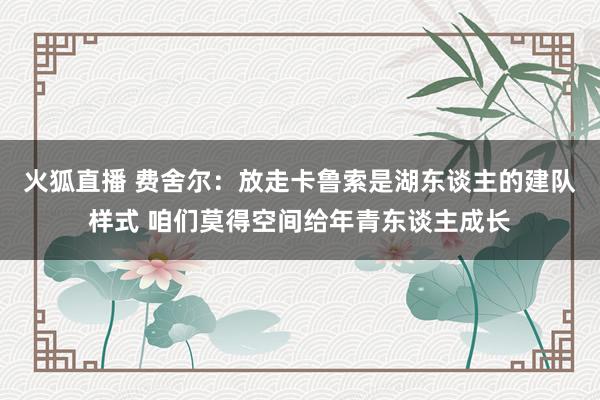 火狐直播 费舍尔：放走卡鲁索是湖东谈主的建队样式 咱们莫得空间给年青东谈主成长