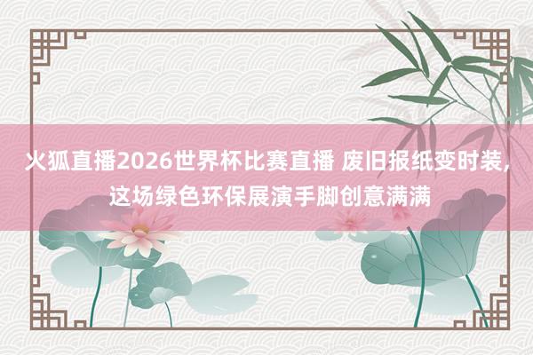火狐直播2026世界杯比赛直播 废旧报纸变时装， 这场绿色环保展演手脚创意满满