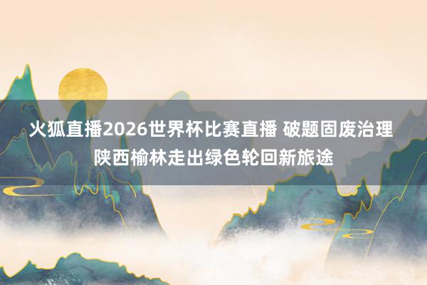 火狐直播2026世界杯比赛直播 破题固废治理 陕西榆林走出绿色轮回新旅途