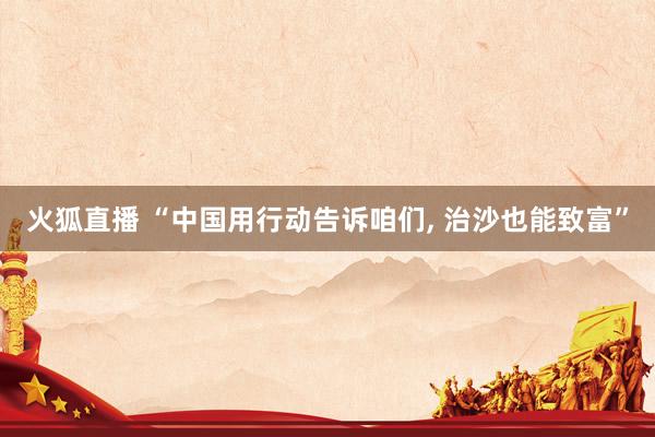 火狐直播 “中国用行动告诉咱们， 治沙也能致富”