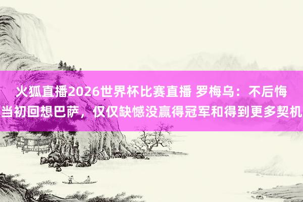 火狐直播2026世界杯比赛直播 罗梅乌：不后悔当初回想巴萨，仅仅缺憾没赢得冠军和得到更多契机