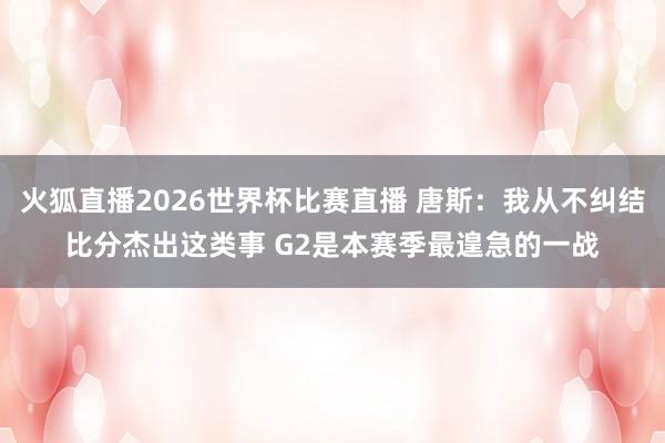 火狐直播2026世界杯比赛直播 唐斯：我从不纠结比分杰出这类事 G2是本赛季最遑急的一战