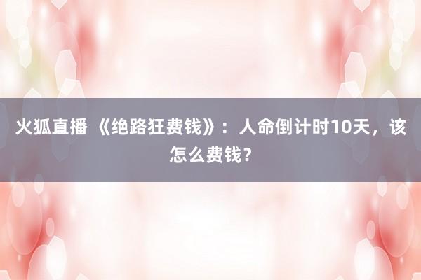 火狐直播 《绝路狂费钱》：人命倒计时10天，该怎么费钱？