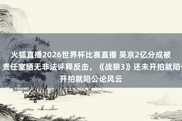 火狐直播2026世界杯比赛直播 吴京2亿分成被指逃税?责任室晒无非法评释反击,《战狼3》还未开拍就陷公论风云