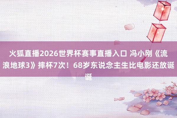 火狐直播2026世界杯赛事直播入口 冯小刚《流浪地球3》摔杯7次！68岁东说念主生比电影还放诞