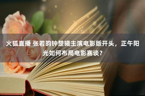 火狐直播 张若昀钟楚曦主演电影版开头，正午阳光如何布局电影赛谈？