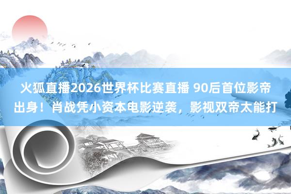 火狐直播2026世界杯比赛直播 90后首位影帝出身!肖战凭小资本电影逆袭,影视双帝太能打