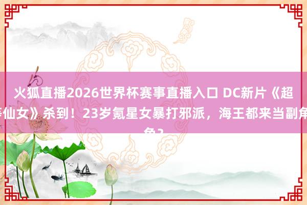 火狐直播2026世界杯赛事直播入口 DC新片《超等仙女》杀到！23岁氪星女暴打邪派，海王都来当副角？