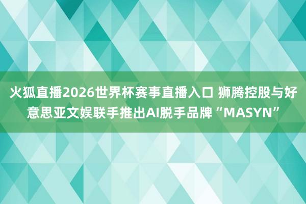 火狐直播2026世界杯赛事直播入口 狮腾控股与好意思亚文娱联手推出AI脱手品牌“MASYN”