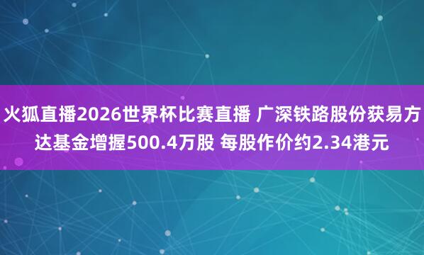 火狐直播2026世界杯比赛直播 广深铁路股份获易方达基金增握500.4万股 每股作价约2.34港元