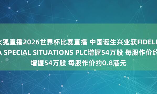 火狐直播2026世界杯比赛直播 中国诞生兴业获FIDELITY CHINA SPECIAL SITUATIONS PLC增握54万股 每股作价约0.8港元