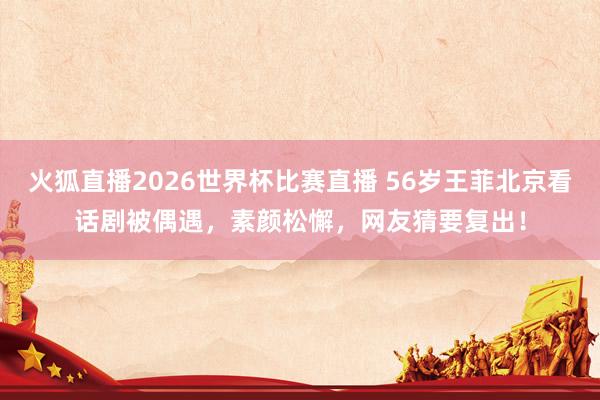 火狐直播2026世界杯比赛直播 56岁王菲北京看话剧被偶遇，素颜松懈，网友猜要复出！