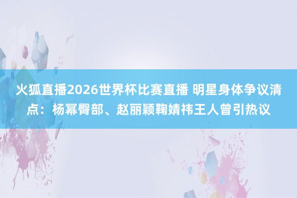 火狐直播2026世界杯比赛直播 明星身体争议清点:杨幂臀部、赵丽颖鞠婧祎王人曾引热议