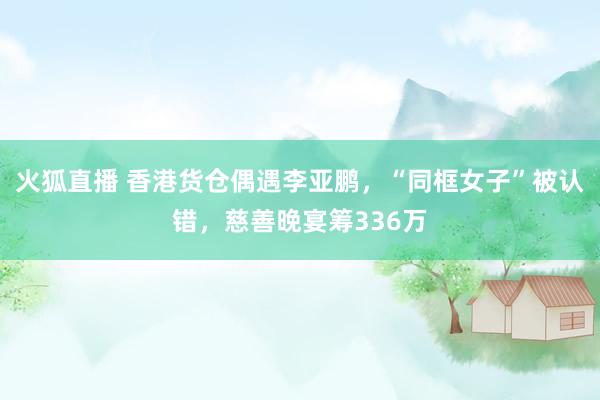 火狐直播 香港货仓偶遇李亚鹏，“同框女子”被认错，慈善晚宴筹336万