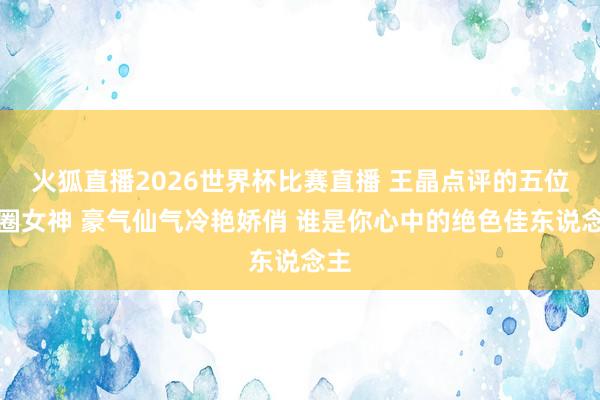 火狐直播2026世界杯比赛直播 王晶点评的五位港圈女神 豪气仙气冷艳娇俏 谁是你心中的绝色佳东说念主