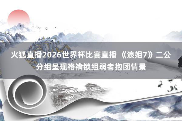 火狐直播2026世界杯比赛直播 《浪姐7》二公分组呈现袼褙锁组弱者抱团情景
