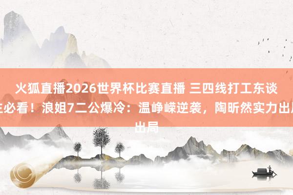 火狐直播2026世界杯比赛直播 三四线打工东谈主必看！浪姐7二公爆冷：温峥嵘逆袭，陶昕然实力出局