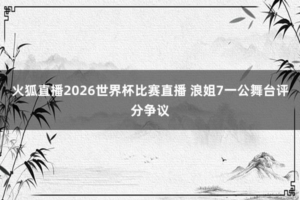 火狐直播2026世界杯比赛直播 浪姐7一公舞台评分争议