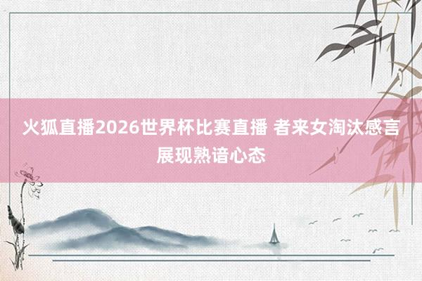 火狐直播2026世界杯比赛直播 者来女淘汰感言展现熟谙心态