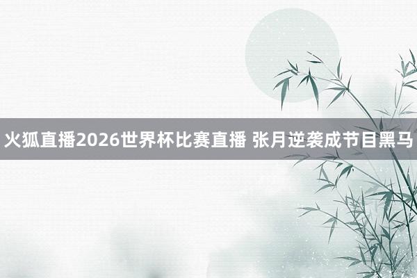 火狐直播2026世界杯比赛直播 张月逆袭成节目黑马