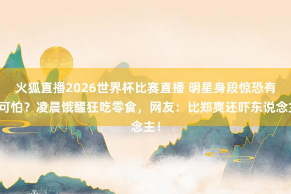 火狐直播2026世界杯比赛直播 明星身段惊恐有多可怕？凌晨饿醒狂吃零食，网友：比郑爽还吓东说念主！